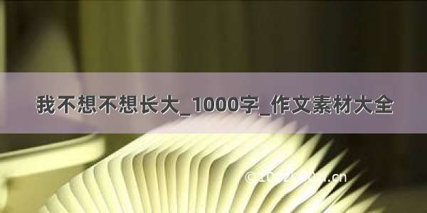 我不想不想长大_1000字_作文素材大全