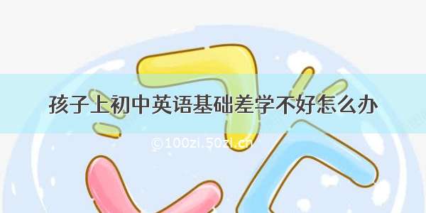 孩子上初中英语基础差学不好怎么办