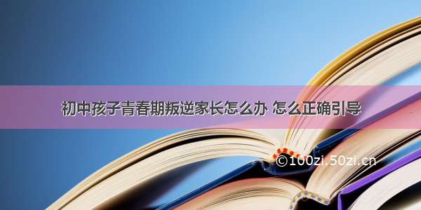 初中孩子青春期叛逆家长怎么办 怎么正确引导