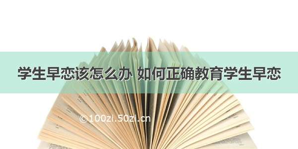 学生早恋该怎么办 如何正确教育学生早恋