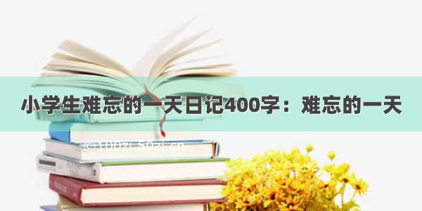 小学生难忘的一天日记400字：难忘的一天