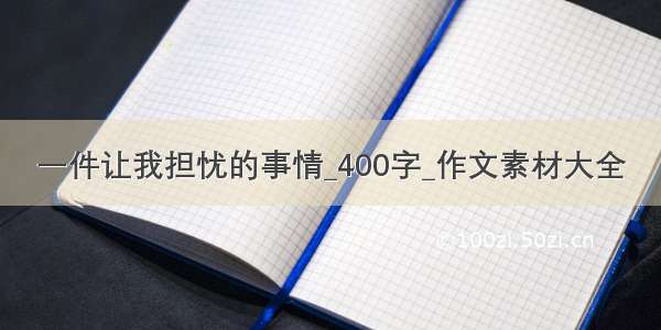 一件让我担忧的事情_400字_作文素材大全