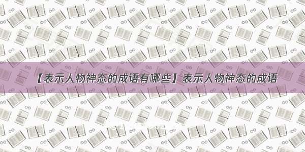 【表示人物神态的成语有哪些】表示人物神态的成语