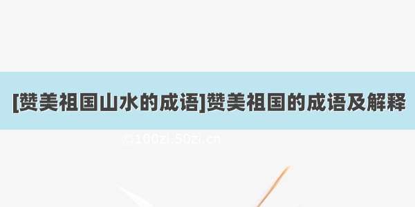 [赞美祖国山水的成语]赞美祖国的成语及解释