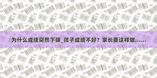 为什么成绩突然下降_孩子成绩不好？家长要这样做……