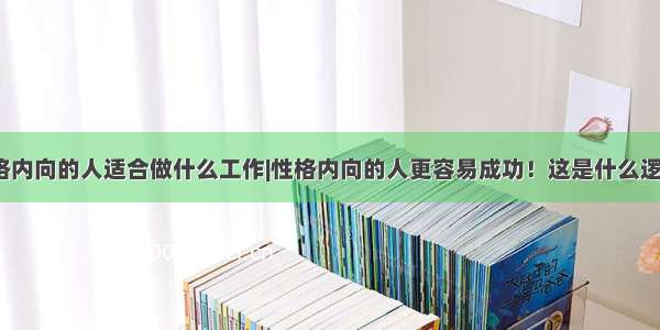 性格内向的人适合做什么工作|性格内向的人更容易成功！这是什么逻辑？