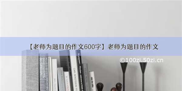 【老师为题目的作文600字】老师为题目的作文