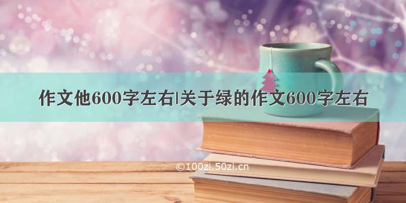 作文他600字左右|关于绿的作文600字左右