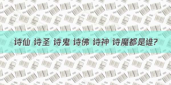 诗仙 诗圣 诗鬼 诗佛 诗神 诗魔都是谁?