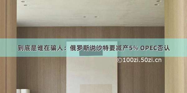 到底是谁在骗人：俄罗斯说沙特要减产5% OPEC否认