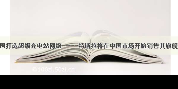 特斯拉将在中国打造超级充电站网络----特斯拉将在中国市场开始销售其旗舰车型Model S