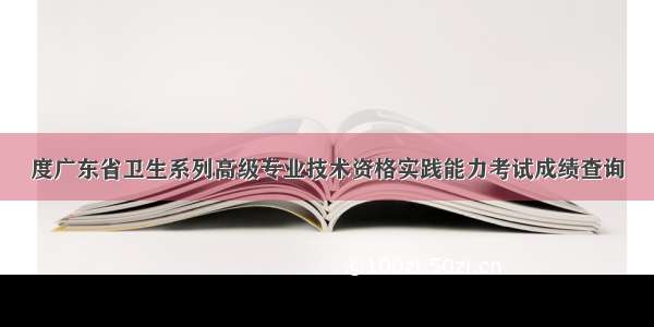 度广东省卫生系列高级专业技术资格实践能力考试成绩查询