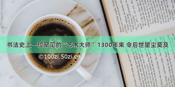 书法史上一位罕见的“艺术大师” 1300年来 令后世望尘莫及