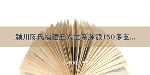 颍川陈氏福建五大主系脉派150多支...