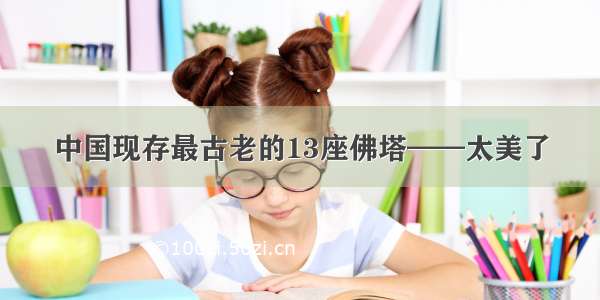 中国现存最古老的13座佛塔——太美了