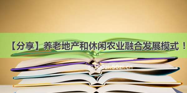 【分享】养老地产和休闲农业融合发展模式 ！