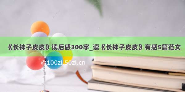 《长袜子皮皮》读后感300字_读《长袜子皮皮》有感5篇范文