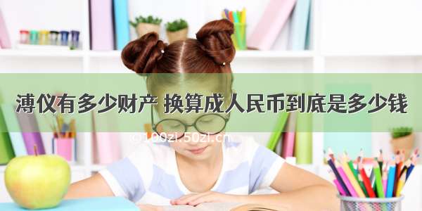 溥仪有多少财产 换算成人民币到底是多少钱