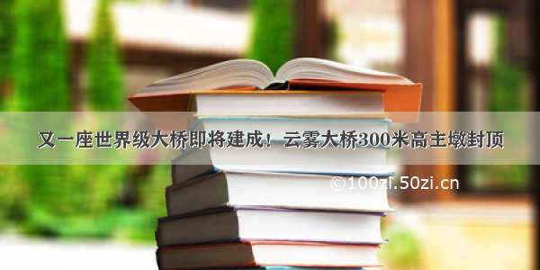 又一座世界级大桥即将建成！云雾大桥300米高主墩封顶