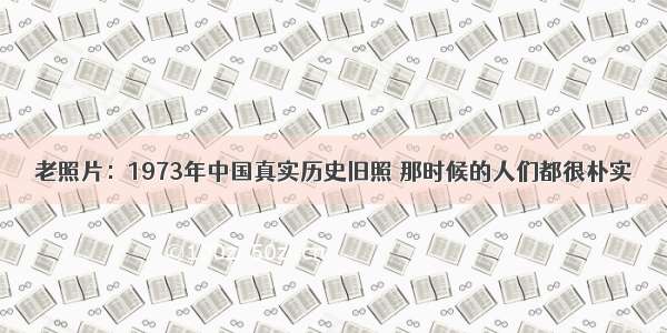 老照片：1973年中国真实历史旧照 那时候的人们都很朴实