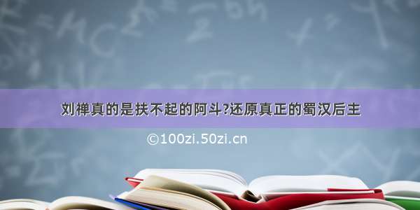 刘禅真的是扶不起的阿斗?还原真正的蜀汉后主