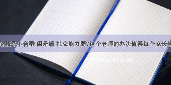 担心孩子不合群 闹矛盾 社交能力弱?这个老师的办法值得每个家长学习