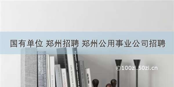 国有单位 郑州招聘 郑州公用事业公司招聘