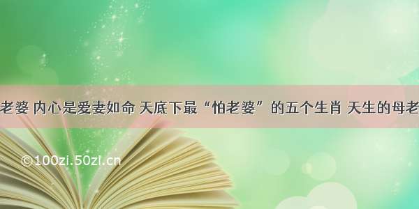 嘴上不疼老婆 内心是爱妻如命 天底下最“怕老婆”的五个生肖 天生的母老虎最旺夫