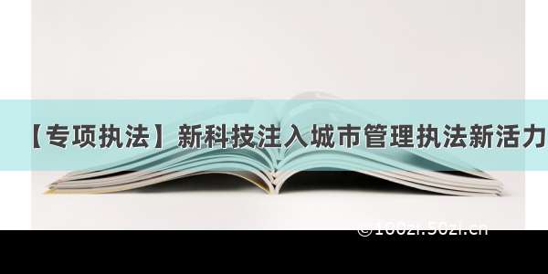 【专项执法】新科技注入城市管理执法新活力