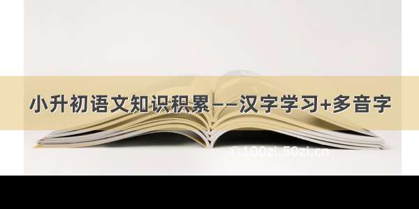 小升初语文知识积累——汉字学习+多音字