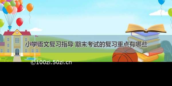 小学语文复习指导 期末考试的复习重点有哪些