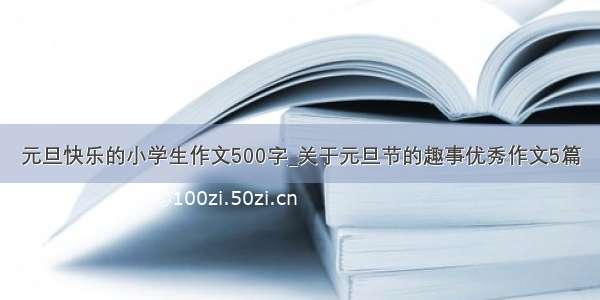 元旦快乐的小学生作文500字_关于元旦节的趣事优秀作文5篇