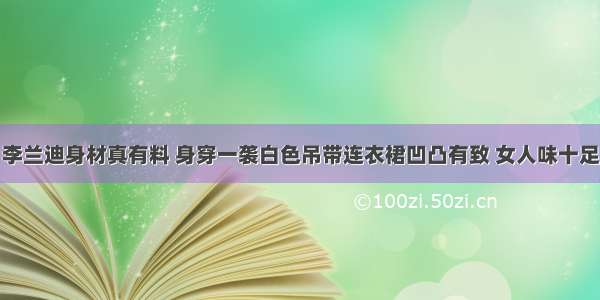 李兰迪身材真有料 身穿一袭白色吊带连衣裙凹凸有致 女人味十足