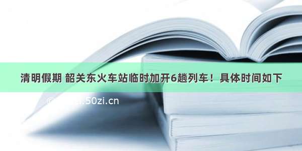 清明假期 韶关东火车站临时加开6趟列车！具体时间如下