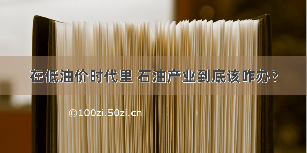 在低油价时代里 石油产业到底该咋办？