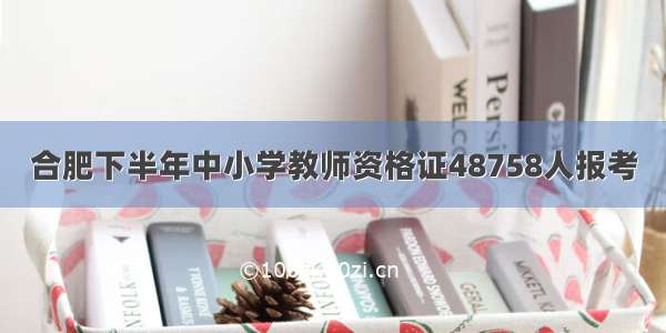 合肥下半年中小学教师资格证48758人报考