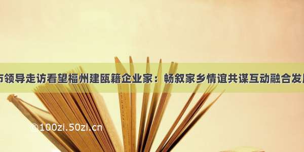 市领导走访看望福州建瓯籍企业家：畅叙家乡情谊共谋互动融合发展