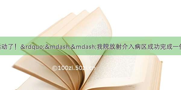 &ldquo;我终于能站起来活动了！&rdquo;&mdash;&mdash;我院放射介入病区成功完成一例高难度经皮穿刺椎体成形