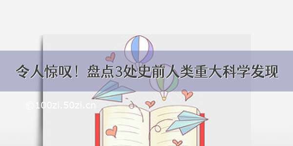 令人惊叹！盘点3处史前人类重大科学发现