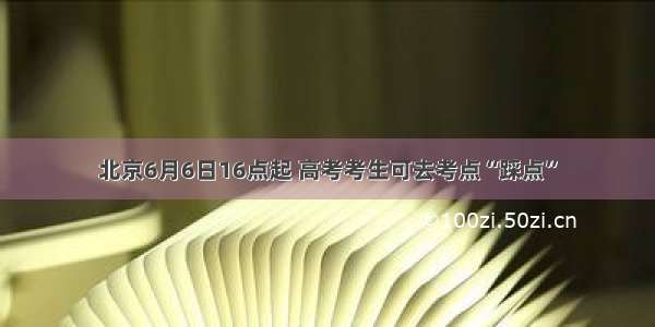北京6月6日16点起 高考考生可去考点“踩点”