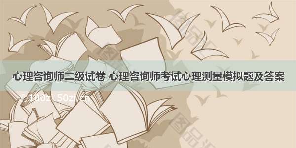 心理咨询师二级试卷 心理咨询师考试心理测量模拟题及答案