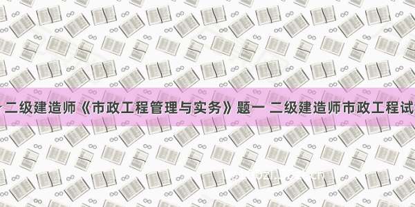 ★二级建造师《市政工程管理与实务》题一 二级建造师市政工程试题