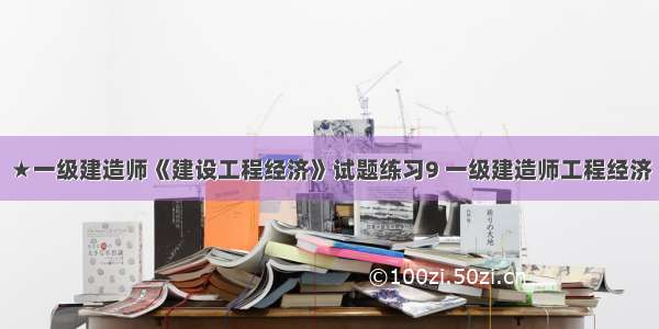 ★一级建造师《建设工程经济》试题练习9 一级建造师工程经济