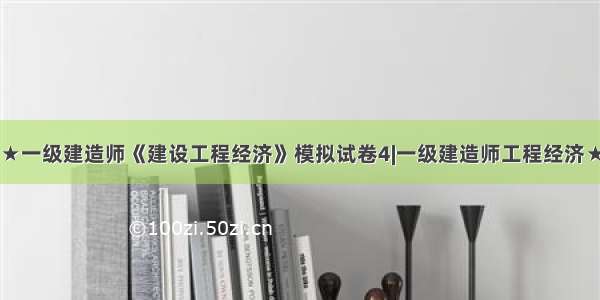 ★一级建造师《建设工程经济》模拟试卷4|一级建造师工程经济★