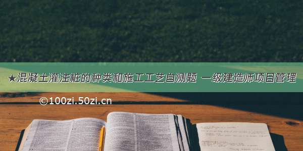 ★混凝土灌注桩的种类和施工工艺自测题 一级建造师项目管理