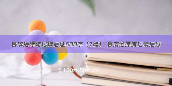 鲁滨逊漂流记读后感600字（7篇） 鲁滨逊漂流记读后感