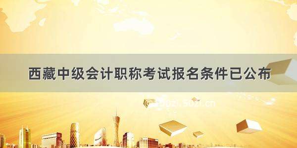 西藏中级会计职称考试报名条件已公布
