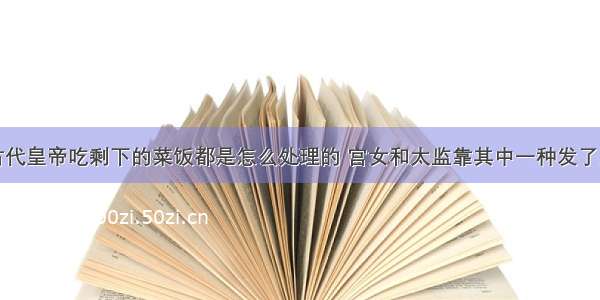 古代皇帝吃剩下的菜饭都是怎么处理的 宫女和太监靠其中一种发了财