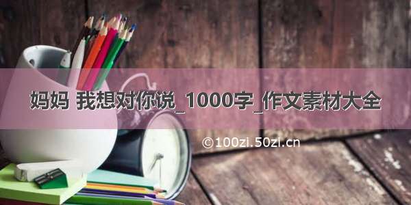 妈妈 我想对你说_1000字_作文素材大全