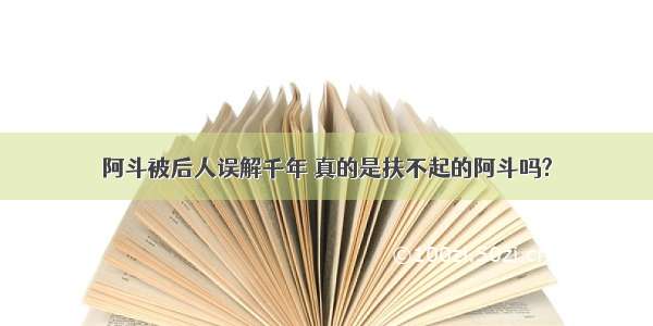 阿斗被后人误解千年 真的是扶不起的阿斗吗?